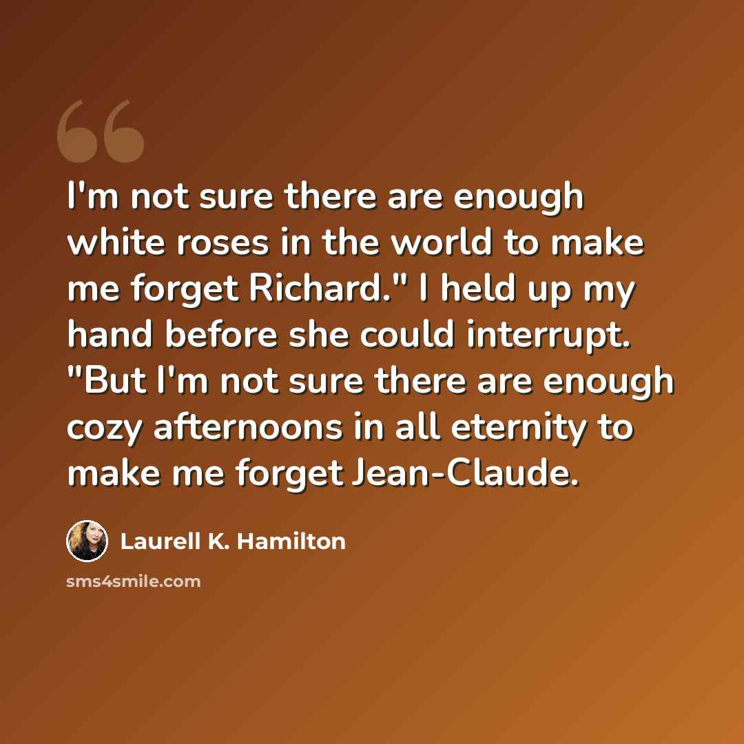 “I'm not sure there are enough white roses in the world to make me forget Richard." I held up my hand before she could interrupt. "But I'm not sure there are enough cozy afternoons in all eternity to make me forget Jean-Claude.” quote by Laurell K. Hamilton