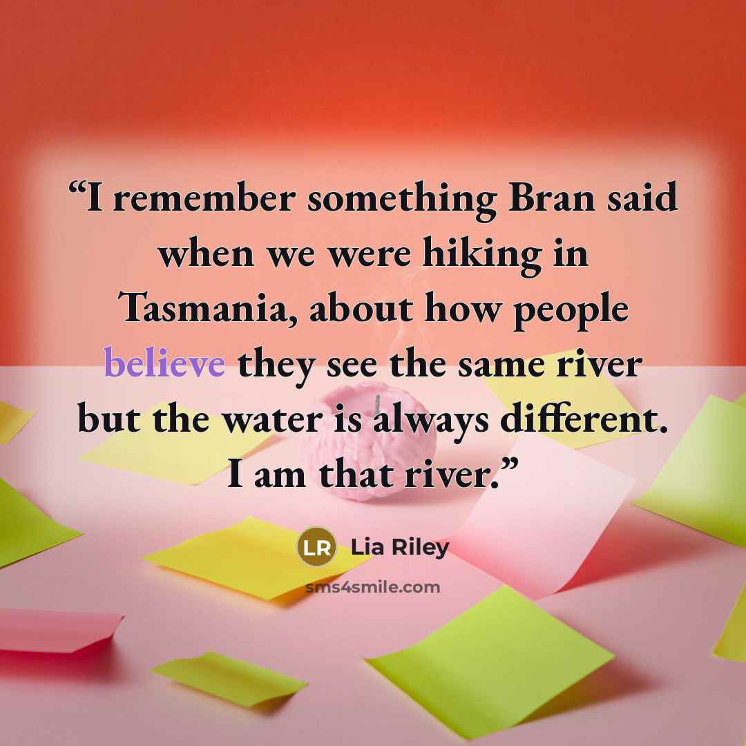 “I remember something Bran said when we were hiking in Tasmania, about how people believe they see the same river but the water is always different. I am that river.” quote by Lia Riley
