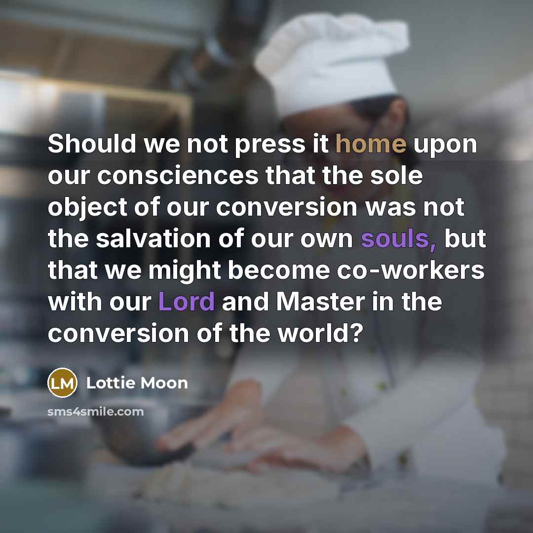 “Should we not press it home upon our consciences that the sole object of our conversion was not the salvation of our own souls, but that we might become co-workers with our Lord and Master in the conversion of the world?” quote by Lottie Moon