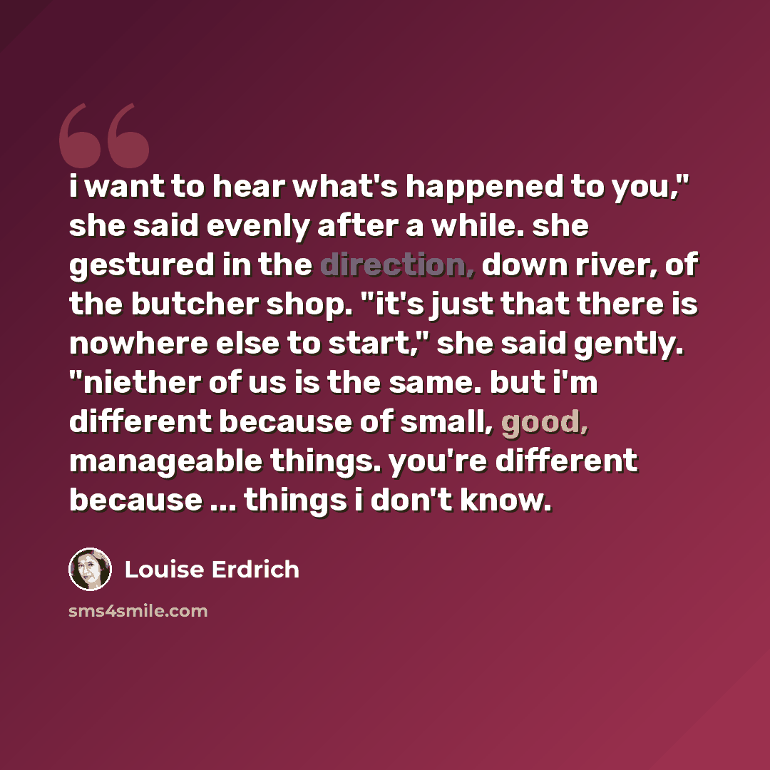“i want to hear what's happened to you," she said evenly after a while. she gestured in the direction, down river, of the butcher shop. "it's just that there is nowhere else to start," she said gently. "niether of us is the same. but i'm different because of small, good, manageable things. you're…” quote by Louise Erdrich
