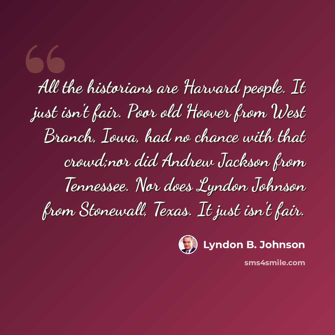 “All the historians are Harvard people. It just isn't fair. Poor old Hoover from West Branch, Iowa, had no chance with that crowd;nor did Andrew Jackson from Tennessee. Nor does Lyndon Johnson from Stonewall, Texas. It just isn't fair.” quote by Lyndon B. Johnson