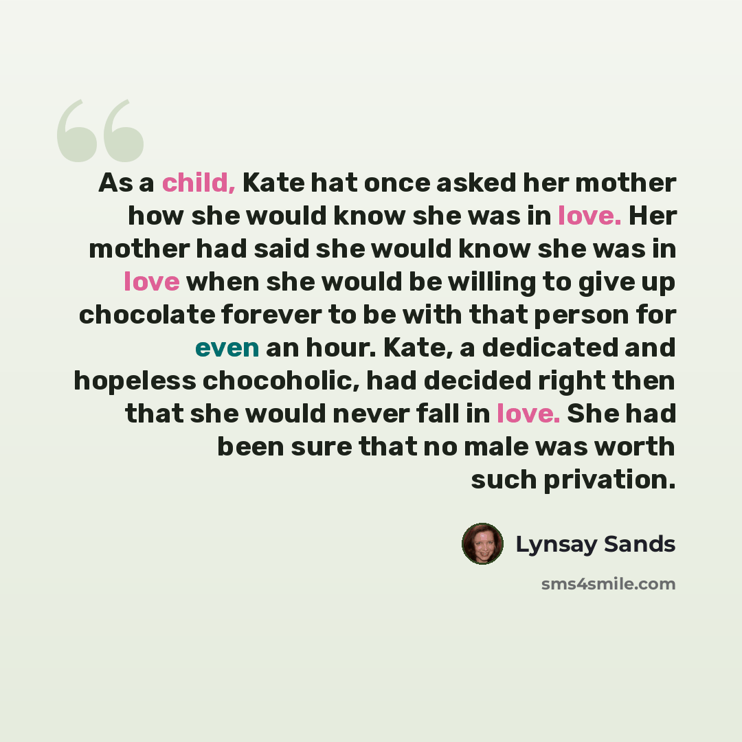 “As a child, Kate hat once asked her mother how she would know she was in love. Her mother had said she would know she was in love when she would be willing to give up chocolate forever to be with that person for even an hour. Kate, a dedicated and hopeless chocoholic, had decided right then that…” quote by Lynsay Sands
