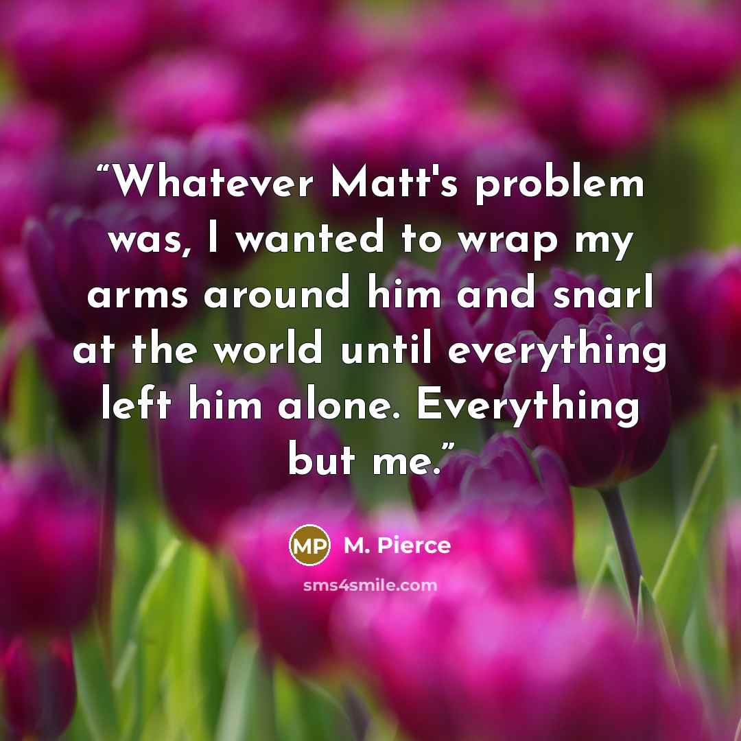 “Whatever Matt's problem was, I wanted to wrap my arms around him and snarl at the world until everything left him alone. Everything but me.” quote by M. Pierce