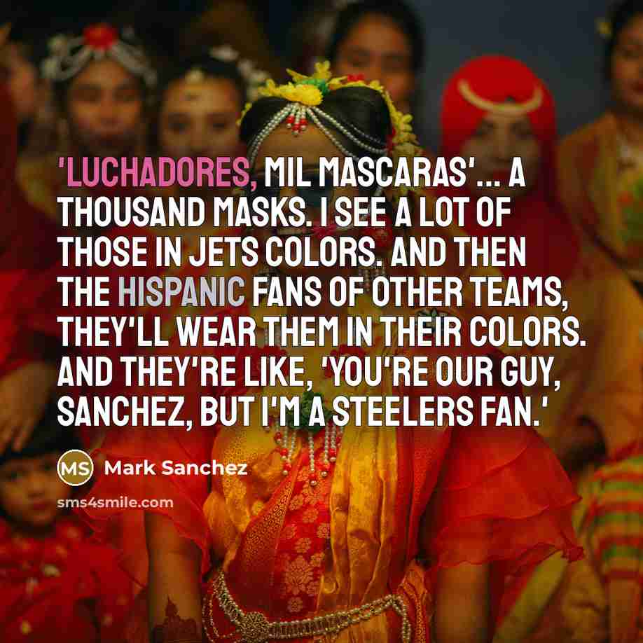 “'Luchadores, mil mascaras'... a thousand masks. I see a lot of those in Jets colors. And then the Hispanic fans of other teams, they'll wear them in their colors. And they're like, 'You're our guy, Sanchez, but I'm a Steelers fan.'” quote by Mark Sanchez