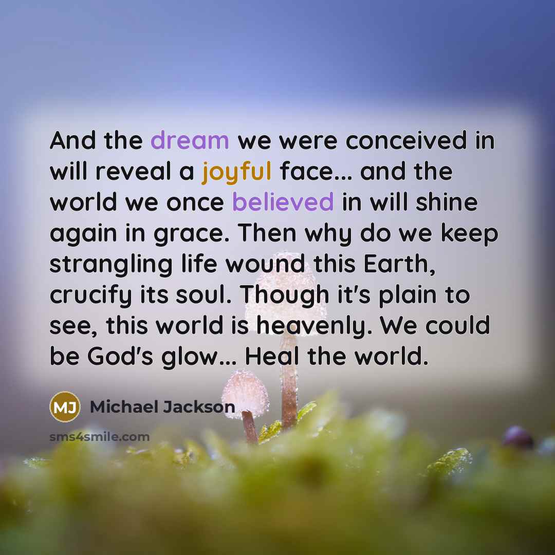 “And the dream we were conceived in will reveal a joyful face... and the world we once believed in will shine again in grace. Then why do we keep strangling life wound this Earth, crucify its soul. Though it's plain to see, this world is heavenly. We could be God's glow... Heal the world.” quote by Michael Jackson