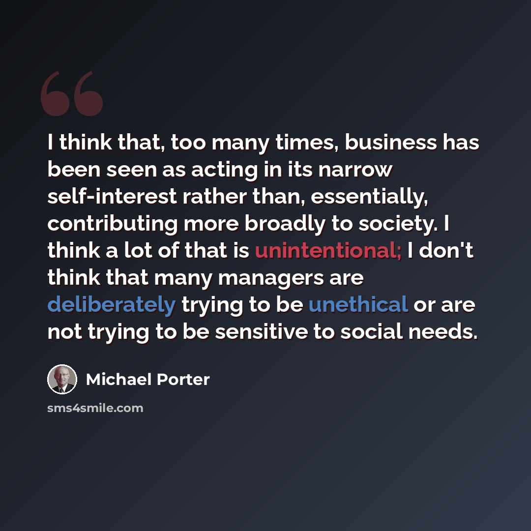 “I think that, too many times, business has been seen as acting in its narrow self-interest rather than, essentially, contributing more broadly to society. I think a lot of that is unintentional; I don't think that many managers are deliberately trying to be unethical or are not trying to be…” quote by Michael Porter