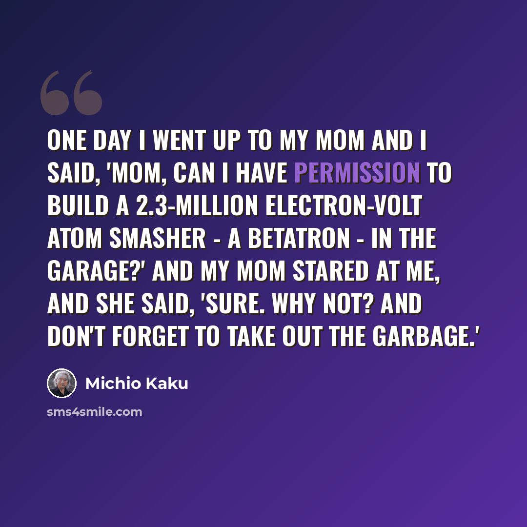 “One day I went up to my mom and I said, 'Mom, can I have permission to build a 2.3-million electron-volt atom smasher - a betatron - in the garage?' And my mom stared at me, and she said, 'Sure. Why not? And don't forget to take out the garbage.'” quote by Michio Kaku