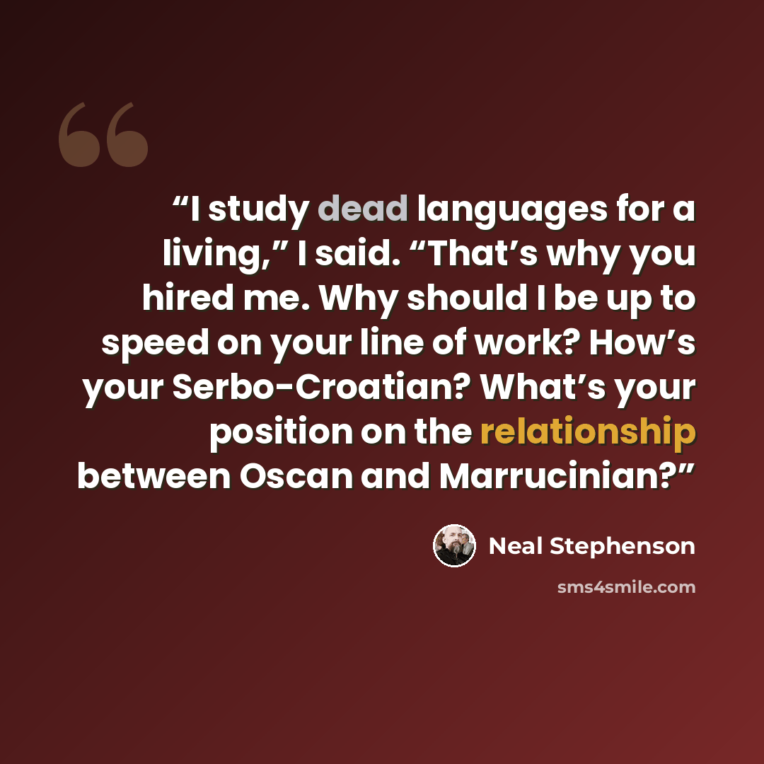 “I study dead languages for a living,” I said. “That’s why you hired me. Why should I be up to speed on your line of work? How’s your Serbo-Croatian? What’s your position on the relationship between Oscan and Marrucinian?” quote by Neal Stephenson