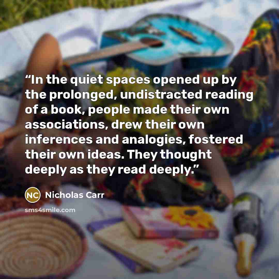 “In the quiet spaces opened up by the prolonged, undistracted reading of a book, people made their own associations, drew their own inferences and analogies, fostered their own ideas. They thought deeply as they read deeply.” quote by Nicholas Carr