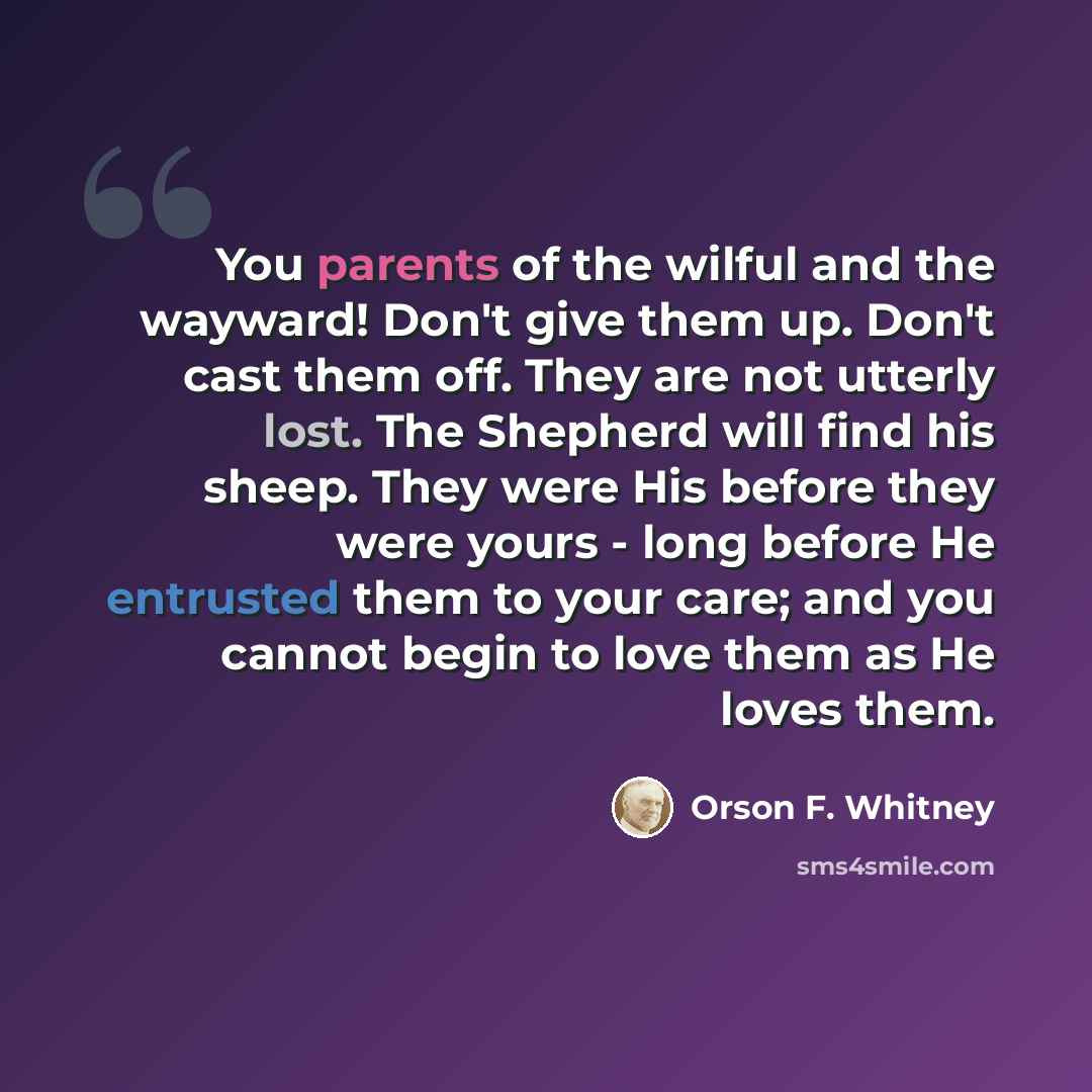 “You parents of the wilful and the wayward! Don't give them up. Don't cast them off. They are not utterly lost. The Shepherd will find his sheep. They were His before they were yours - long before He entrusted them to your care; and you cannot begin to love them as He loves them.” quote by Orson F. Whitney