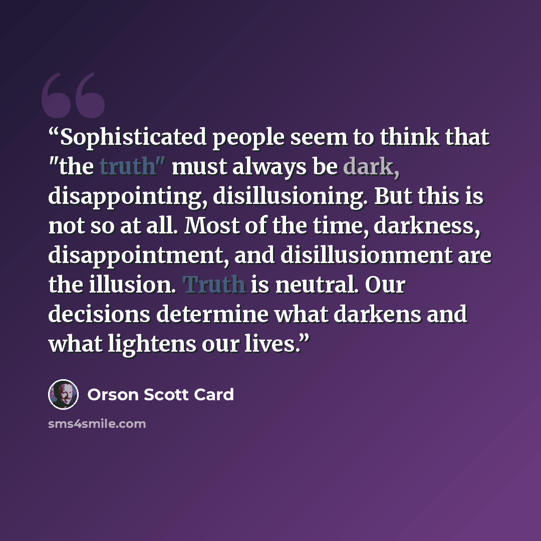 “Sophisticated people seem to think that "the truth" must always be dark, disappointing, disillusioning. But this is not so at all. Most of the time, darkness, disappointment, and disillusionment are the illusion. Truth is neutral. Our decisions determine what darkens and what lightens our lives.” quote by Orson Scott Card