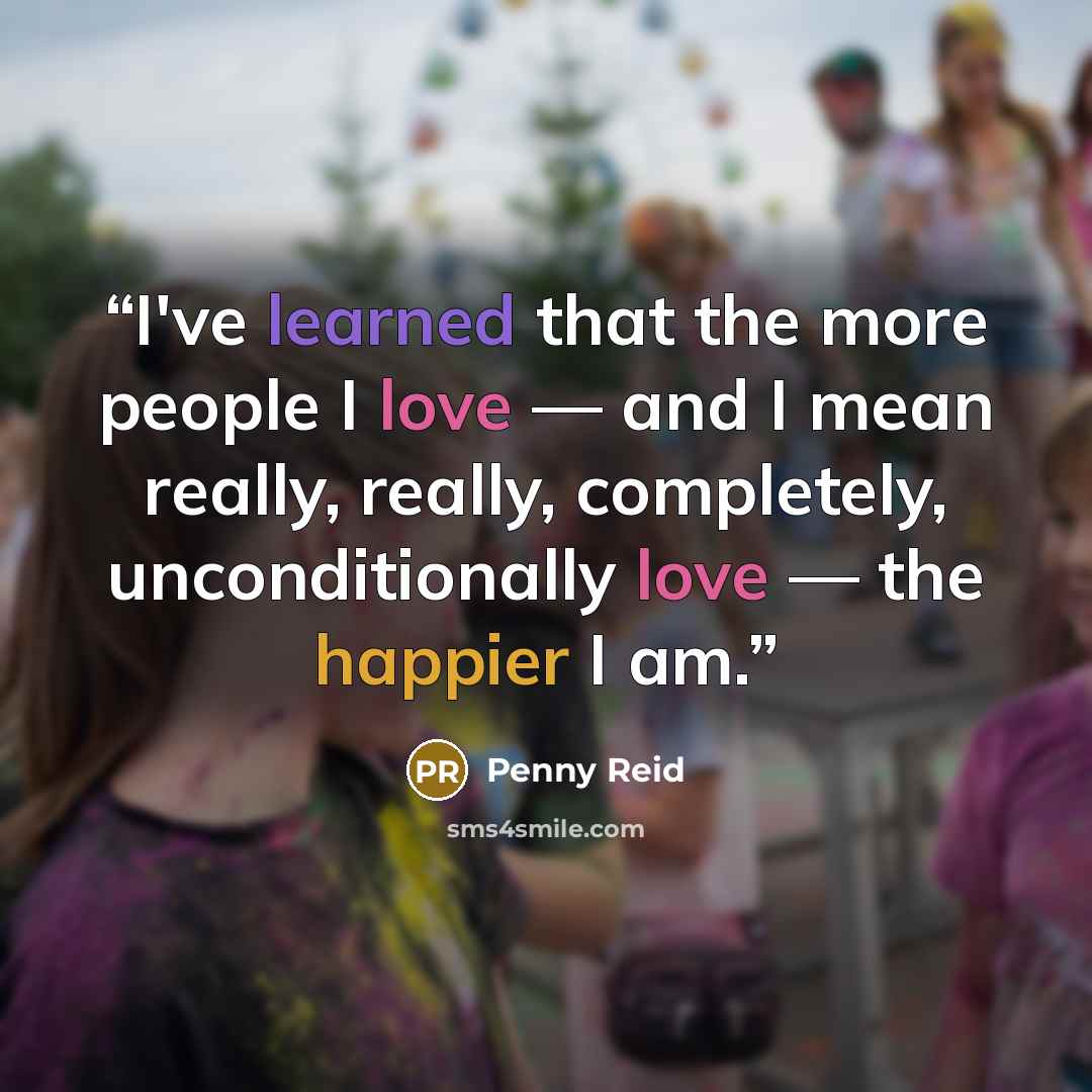 “I've learned that the more people I love — and I mean really, really, completely, unconditionally love — the happier I am.” quote by Penny Reid