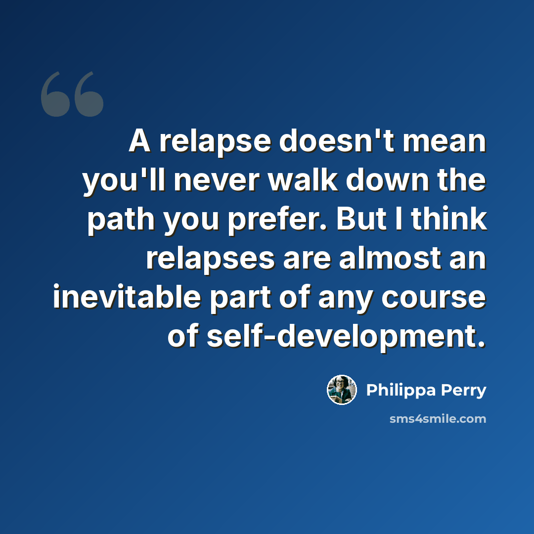 “A relapse doesn't mean you'll never walk down the path you prefer. But I think relapses are almost an inevitable part of any course of self-development.” quote by Philippa Perry