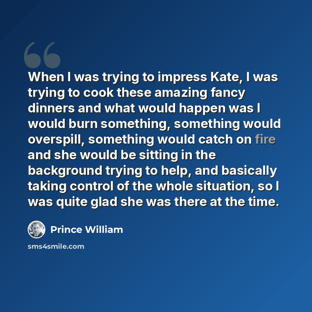 “When I was trying to impress Kate, I was trying to cook these amazing fancy dinners and what would happen was I would burn something, something would overspill, something would catch on fire and she would be sitting in the background trying to help, and basically taking control of the whole…” quote by Prince William