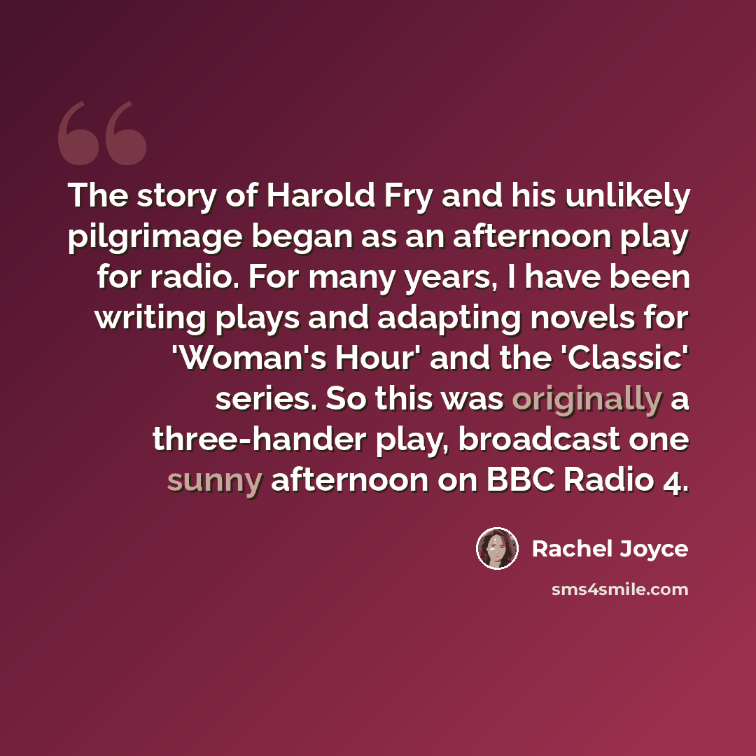 “The story of Harold Fry and his unlikely pilgrimage began as an afternoon play for radio. For many years, I have been writing plays and adapting novels for 'Woman's Hour' and the 'Classic' series. So this was originally a three-hander play, broadcast one sunny afternoon on BBC Radio 4.” quote by Rachel Joyce