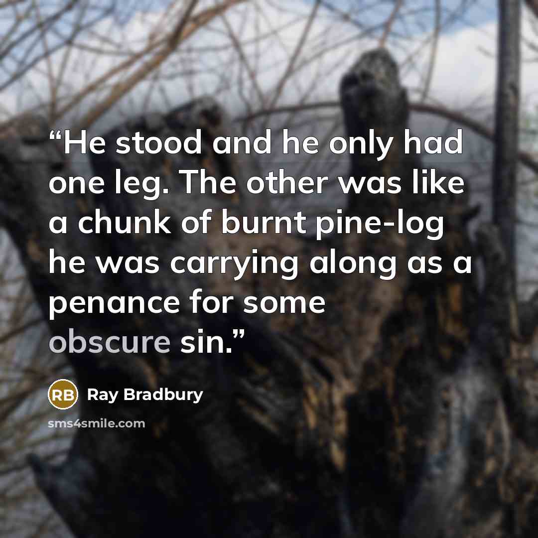 “He stood and he only had one leg. The other was like a chunk of burnt pine-log he was carrying along as a penance for some obscure sin.” quote by Ray Bradbury