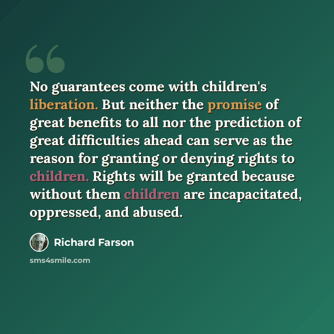 “No guarantees come with children's liberation. But neither the promise of great benefits to all nor the prediction of great difficulties ahead can serve as the reason for granting or denying rights to children. Rights will be granted because without them children are incapacitated, oppressed, and…” quote by Richard Farson