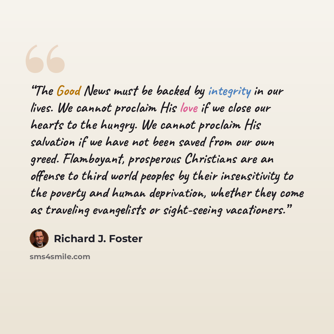 “The Good News must be backed by integrity in our lives. We cannot proclaim His love if we close our hearts to the hungry. We cannot proclaim His salvation if we have not been saved from our own greed. Flamboyant, prosperous Christians are an offense to third world peoples by their insensitivity to…” quote by Richard J. Foster