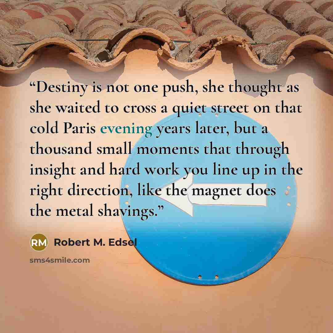 “Destiny is not one push, she thought as she waited to cross a quiet street on that cold Paris evening years later, but a thousand small moments that through insight and hard work you line up in the right direction, like the magnet does the metal shavings.” quote by Robert M. Edsel