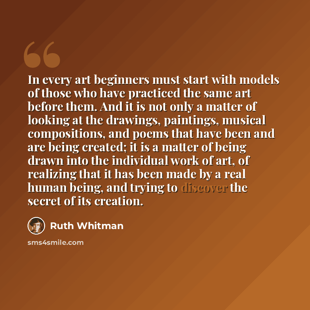 “In every art beginners must start with models of those who have practiced the same art before them. And it is not only a matter of looking at the drawings, paintings, musical compositions, and poems that have been and are being created; it is a matter of being drawn into the individual work of…” quote by Ruth Whitman