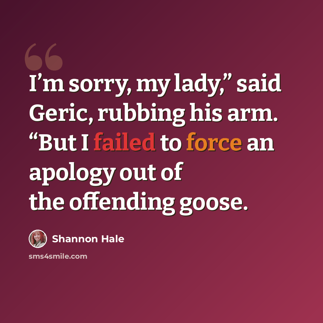 “I’m sorry, my lady,” said Geric, rubbing his arm. “But I failed to force an apology out of the offending goose.” quote by Shannon Hale