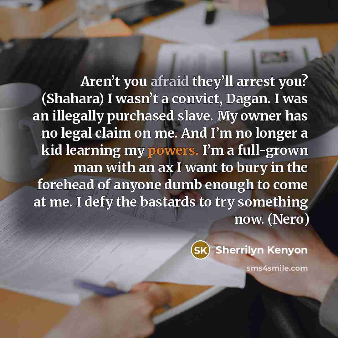 “Aren’t you afraid they’ll arrest you? (Shahara) I wasn’t a convict, Dagan. I was an illegally purchased slave. My owner has no legal claim on me. And I’m no longer a kid learning my powers. I’m a full-grown man with an ax I want to bury in the forehead of anyone dumb enough to come at me. I defy…” quote by Sherrilyn Kenyon