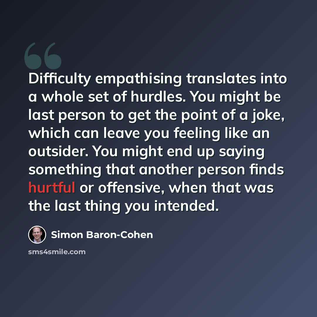 “Difficulty empathising translates into a whole set of hurdles. You might be last person to get the point of a joke, which can leave you feeling like an outsider. You might end up saying something that another person finds hurtful or offensive, when that was the last thing you intended.” quote by Simon Baron-Cohen