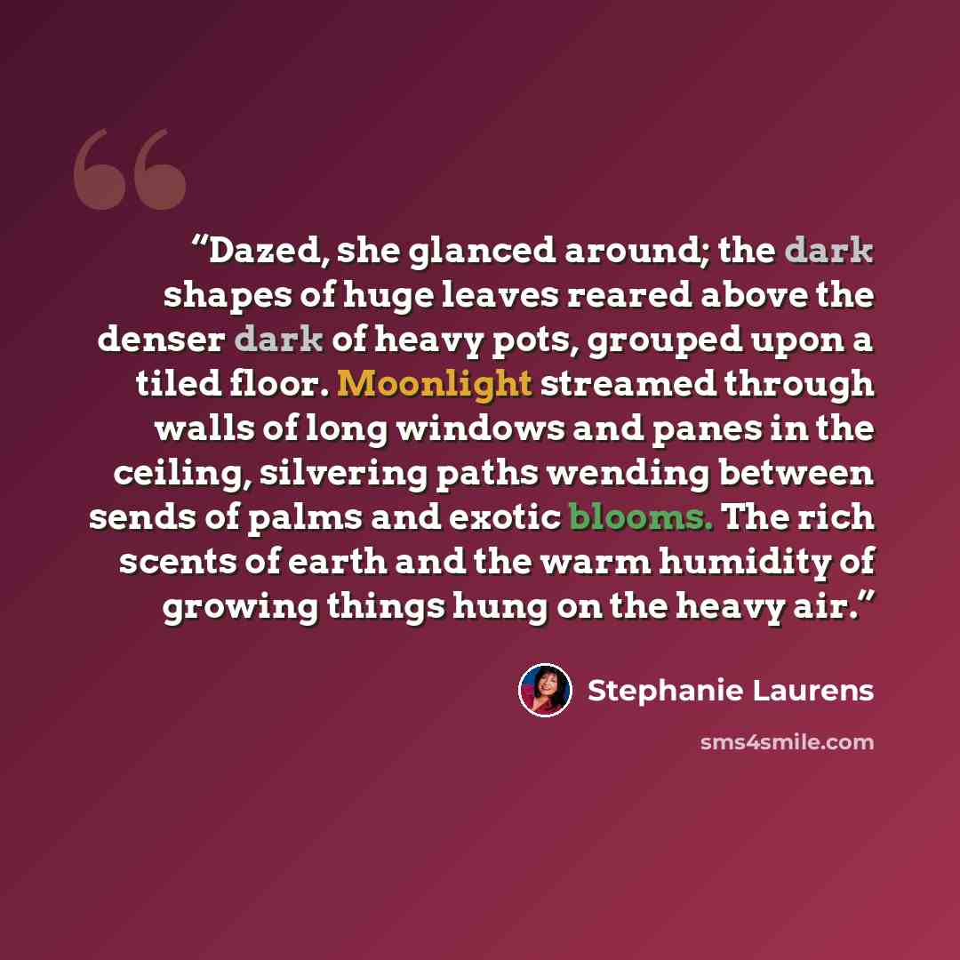 “Dazed, she glanced around; the dark shapes of huge leaves reared above the denser dark of heavy pots, grouped upon a tiled floor. Moonlight streamed through walls of long windows and panes in the ceiling, silvering paths wending between sends of palms and exotic blooms. The rich scents of earth…” quote by Stephanie Laurens