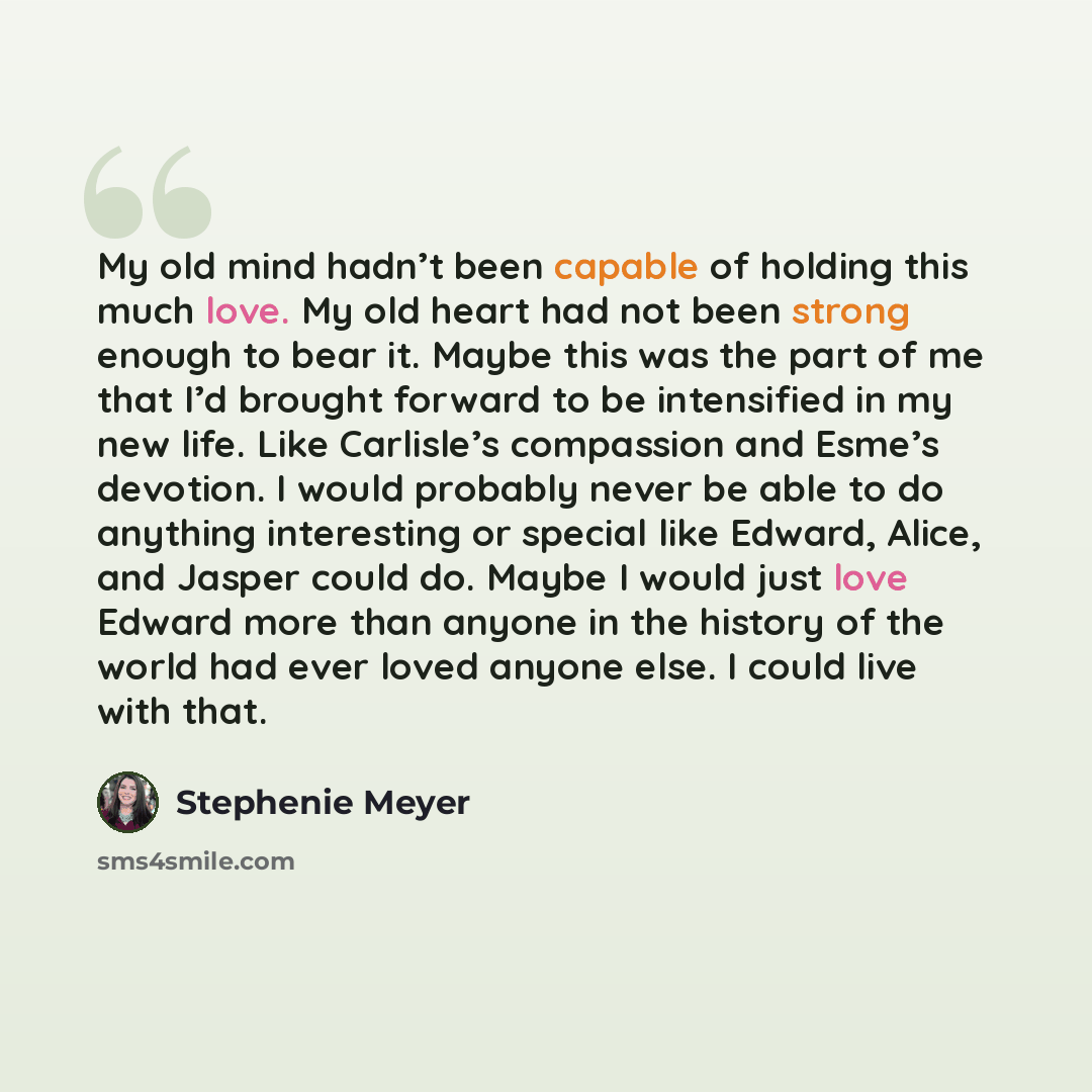 “My old mind hadn’t been capable of holding this much love. My old heart had not been strong enough to bear it. Maybe this was the part of me that I’d brought forward to be intensified in my new life. Like Carlisle’s compassion and Esme’s devotion. I would probably never be able to do anything…” quote by Stephenie Meyer
