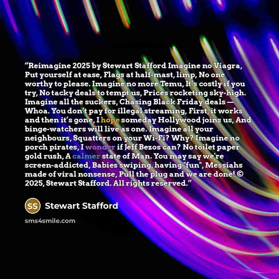 “Reimagine 2025 by Stewart Stafford Imagine no Viagra, Put yourself at ease, Flags at half-mast, limp, No one worthy to please. Imagine no more Temu, It’s costly if you try, No tacky deals to tempt us, Prices rocketing sky-high. Imagine all the suckers, Chasing Black Friday deals — Whoa. You don’t…” quote by Stewart Stafford