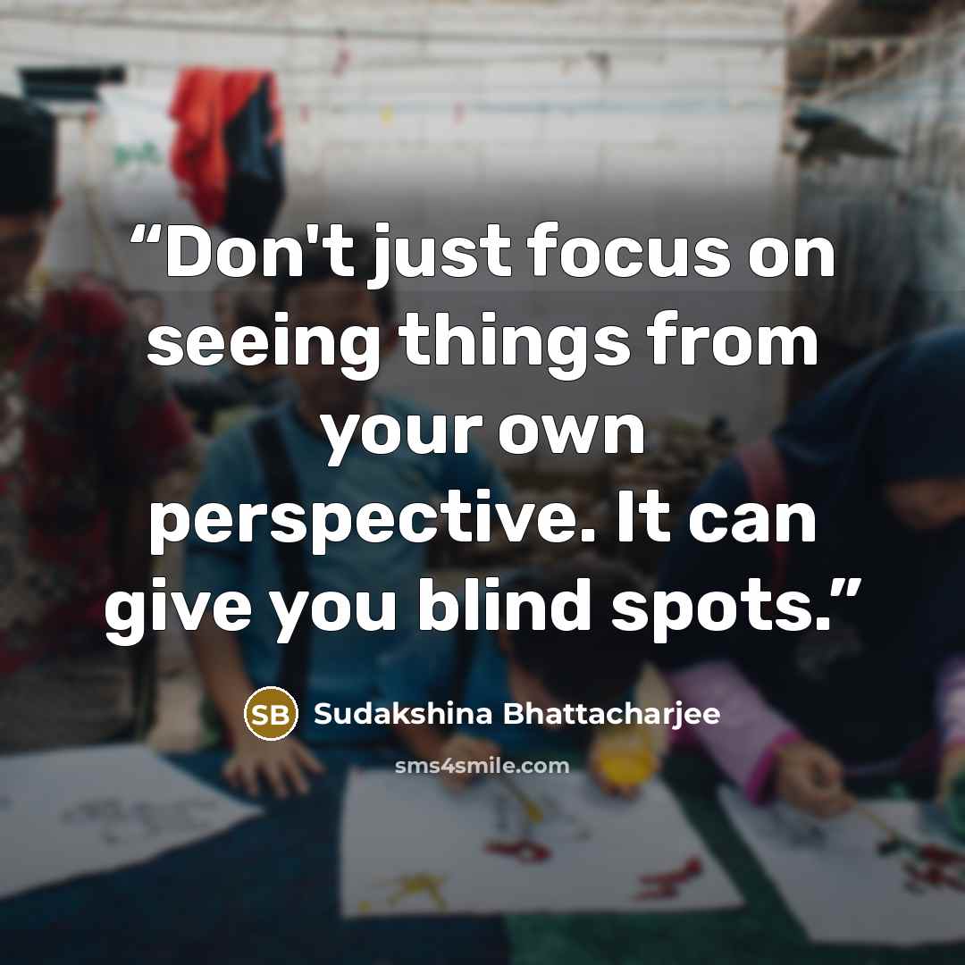“Don't just focus on seeing things from your own perspective. It can give you blind spots.” quote by Sudakshina Bhattacharjee