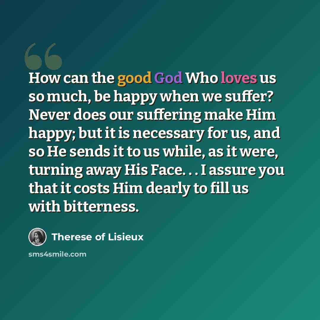 “How can the good God Who loves us so much, be happy when we suffer? Never does our suffering make Him happy; but it is necessary for us, and so He sends it to us while, as it were, turning away His Face. . . I assure you that it costs Him dearly to fill us with bitterness.” quote by Therese of Lisieux