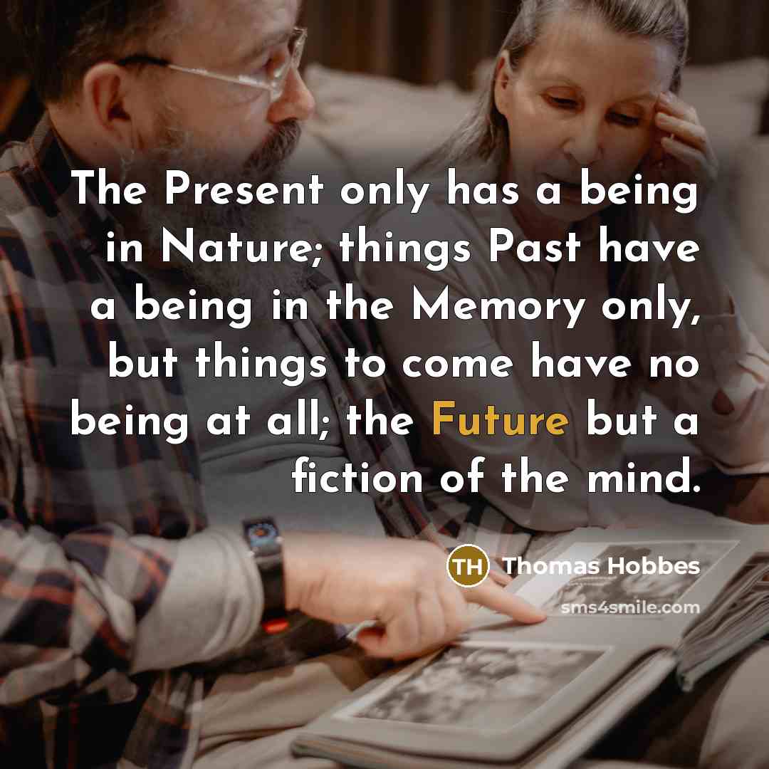 “The Present only has a being in Nature; things Past have a being in the Memory only, but things to come have no being at all; the Future but a fiction of the mind.” quote by Thomas Hobbes