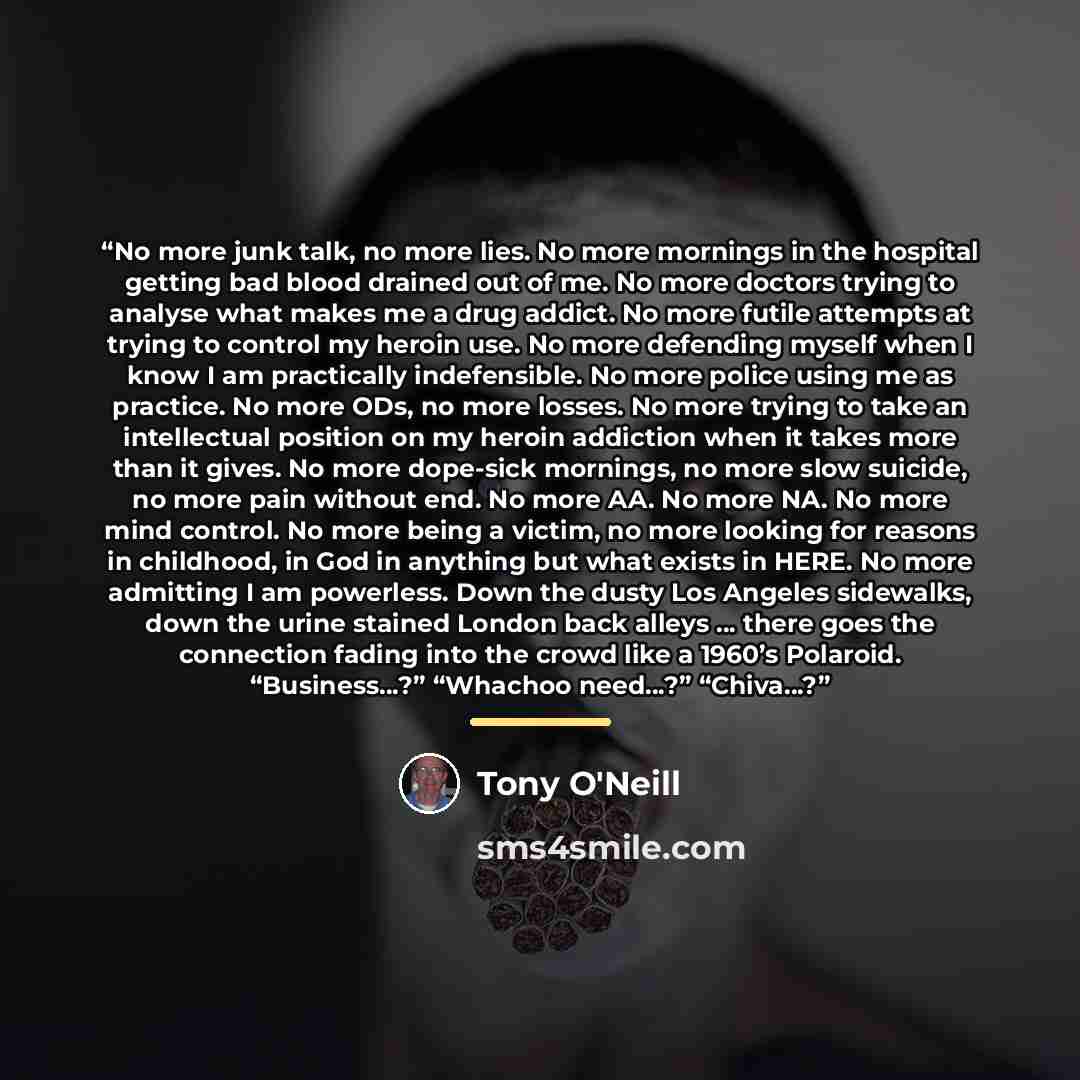 “No more junk talk, no more lies. No more mornings in the hospital getting bad blood drained out of me. No more doctors trying to analyse what makes me a drug addict. No more futile attempts at trying to control my heroin use. No more defending myself when I know I am practically indefensible. No…” quote by Tony O'Neill