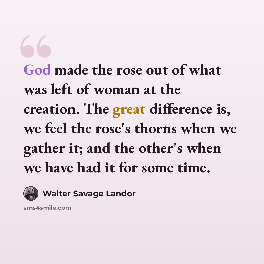 “God made the rose out of what was left of woman at the creation. The great difference is, we feel the rose's thorns when we gather it; and the other's when we have had it for some time.” quote by Walter Savage Landor