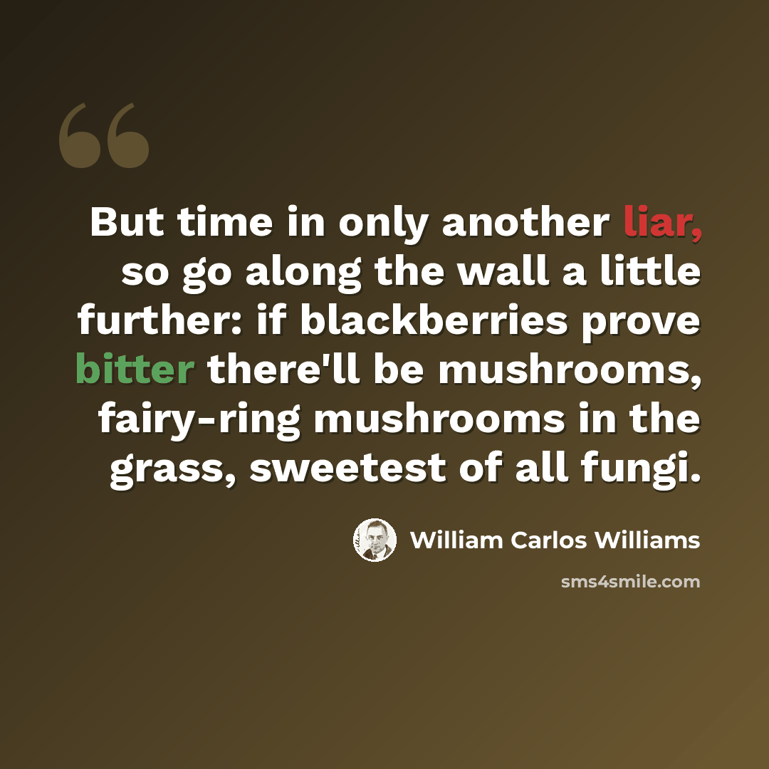 “But time in only another liar, so go along the wall a little further: if blackberries prove bitter there'll be mushrooms, fairy-ring mushrooms in the grass, sweetest of all fungi.” quote by William Carlos Williams