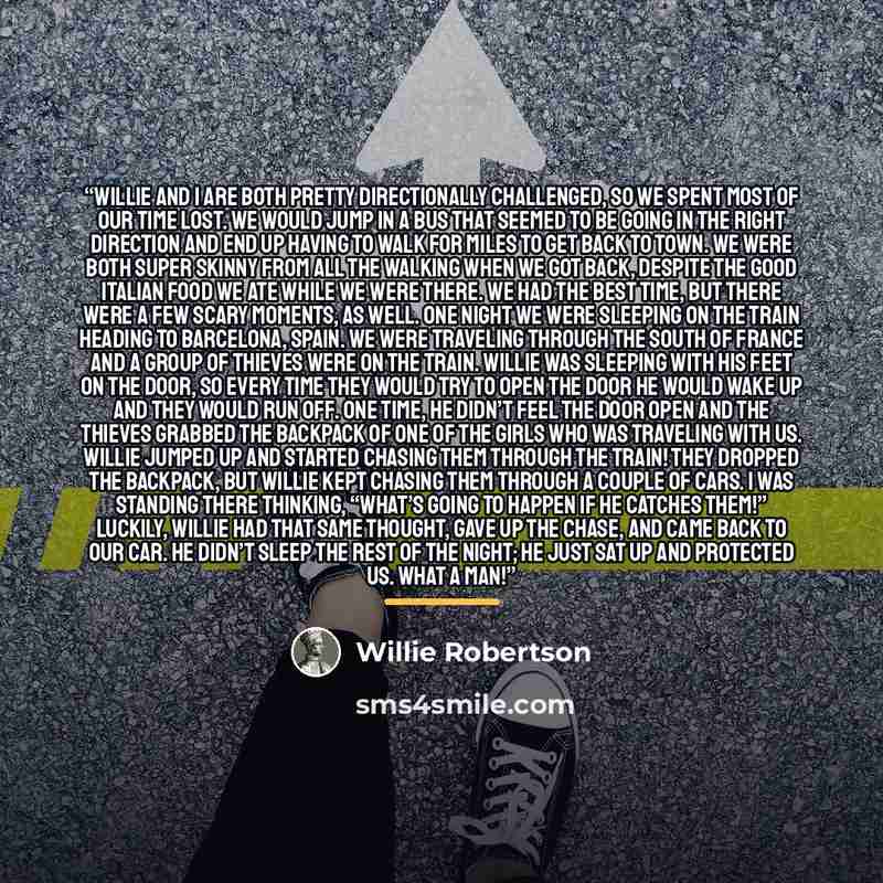 “Willie and I are both pretty directionally challenged, so we spent most of our time lost. We would jump in a bus that seemed to be going in the right direction and end up having to walk for miles to get back to town. We were both super skinny from all the walking when we got back, despite the good…” quote by Willie Robertson