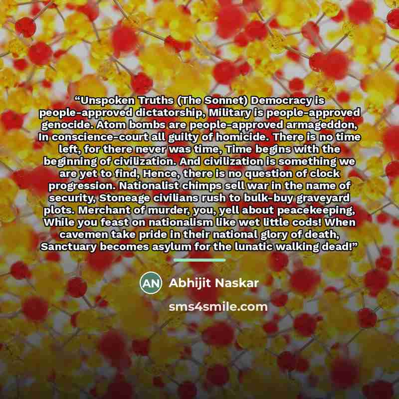 “Unspoken Truths (The Sonnet) Democracy is people-approved dictatorship, Military is people-approved genocide. Atom bombs are people-approved armageddon, In conscience-court all guilty of homicide. There is no time left, for there never was time, Time begins with the beginning of civilization. And…” quote by Abhijit Naskar