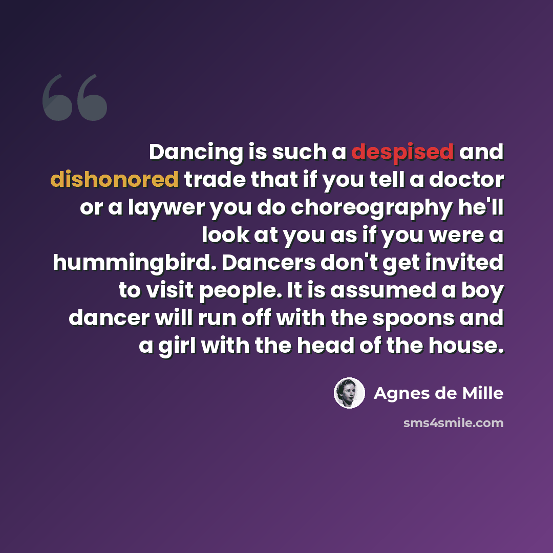 “Dancing is such a despised and dishonored trade that if you tell a doctor or a laywer you do choreography he'll look at you as if you were a hummingbird. Dancers don't get invited to visit people. It is assumed a boy dancer will run off with the spoons and a girl with the head of the house.” quote by Agnes de Mille
