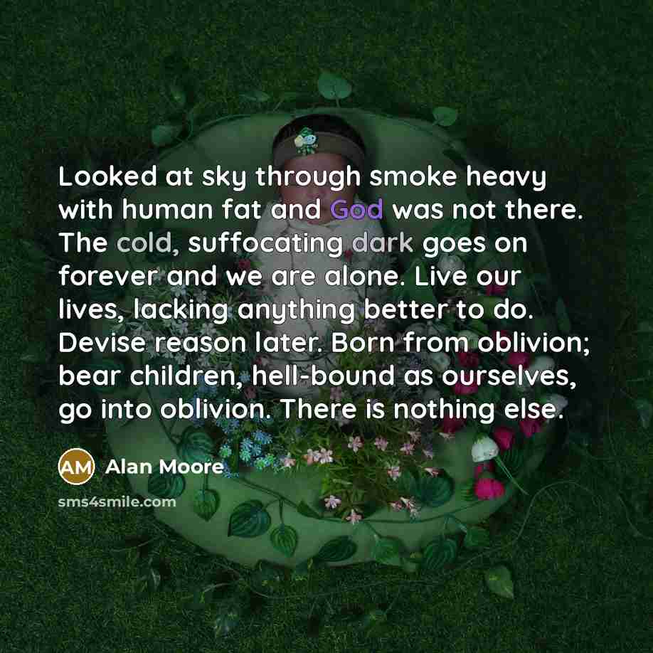 “Looked at sky through smoke heavy with human fat and God was not there. The cold, suffocating dark goes on forever and we are alone. Live our lives, lacking anything better to do. Devise reason later. Born from oblivion; bear children, hell-bound as ourselves, go into oblivion. There is nothing…” quote by Alan Moore