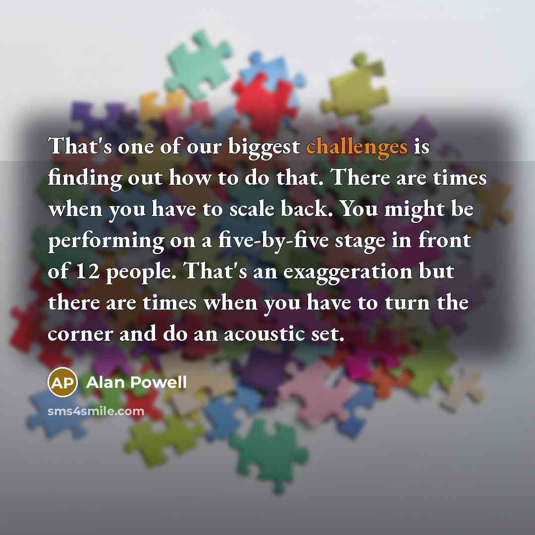 “That's one of our biggest challenges is finding out how to do that. There are times when you have to scale back. You might be performing on a five-by-five stage in front of 12 people. That's an exaggeration but there are times when you have to turn the corner and do an acoustic set.” quote by Alan Powell