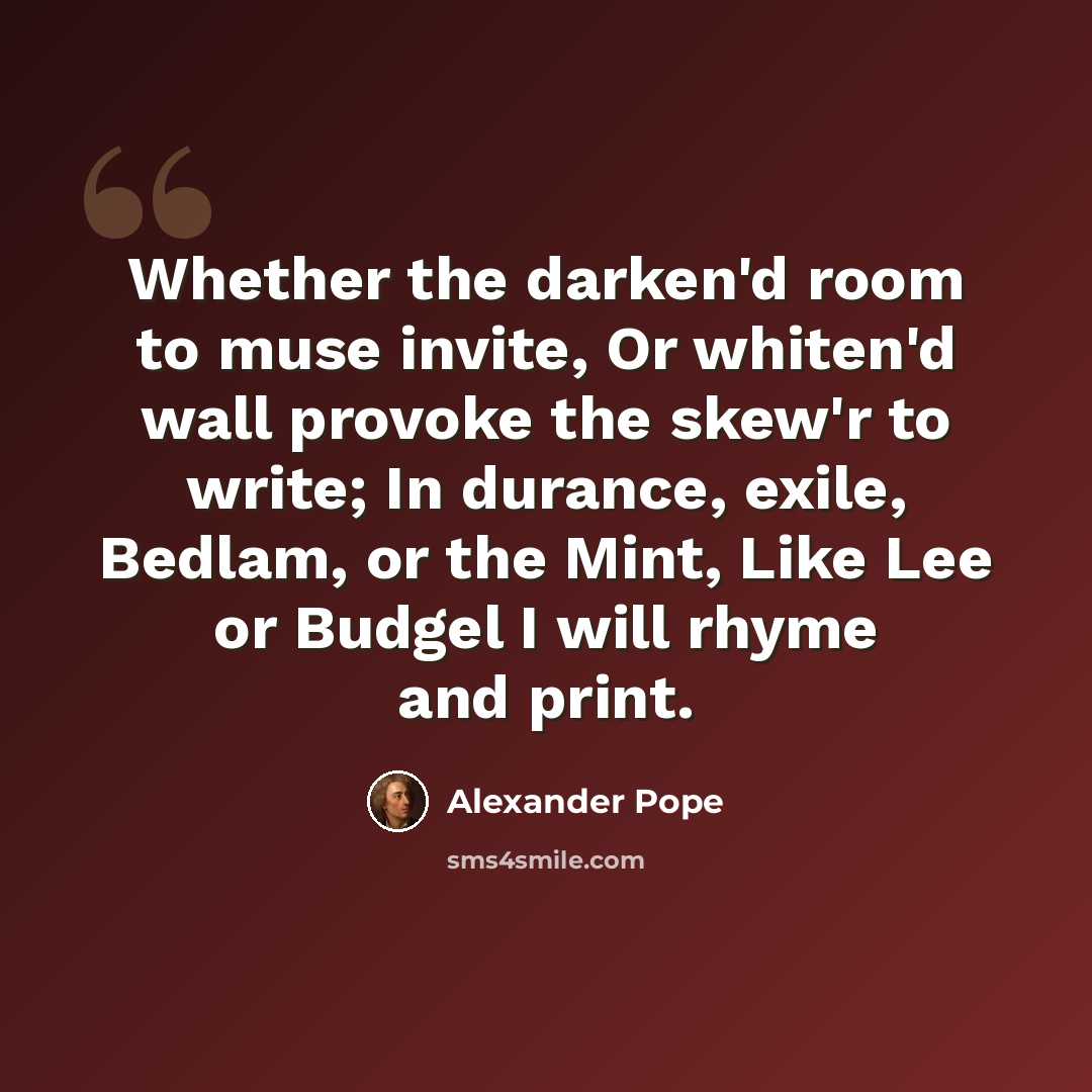 “Whether the darken'd room to muse invite, Or whiten'd wall provoke the skew'r to write; In durance, exile, Bedlam, or the Mint, Like Lee or Budgel I will rhyme and print.” quote by Alexander Pope