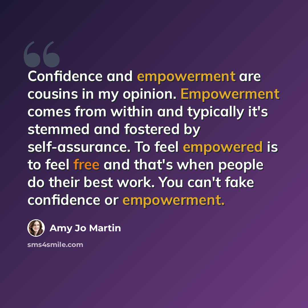 “Confidence and empowerment are cousins in my opinion. Empowerment comes from within and typically it's stemmed and fostered by self-assurance. To feel empowered is to feel free and that's when people do their best work. You can't fake confidence or empowerment.” quote by Amy Jo Martin
