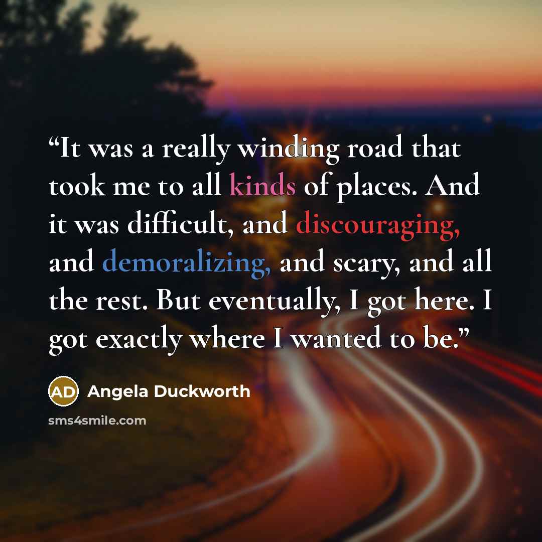 “It was a really winding road that took me to all kinds of places. And it was difficult, and discouraging, and demoralizing, and scary, and all the rest. But eventually, I got here. I got exactly where I wanted to be.” quote by Angela Duckworth