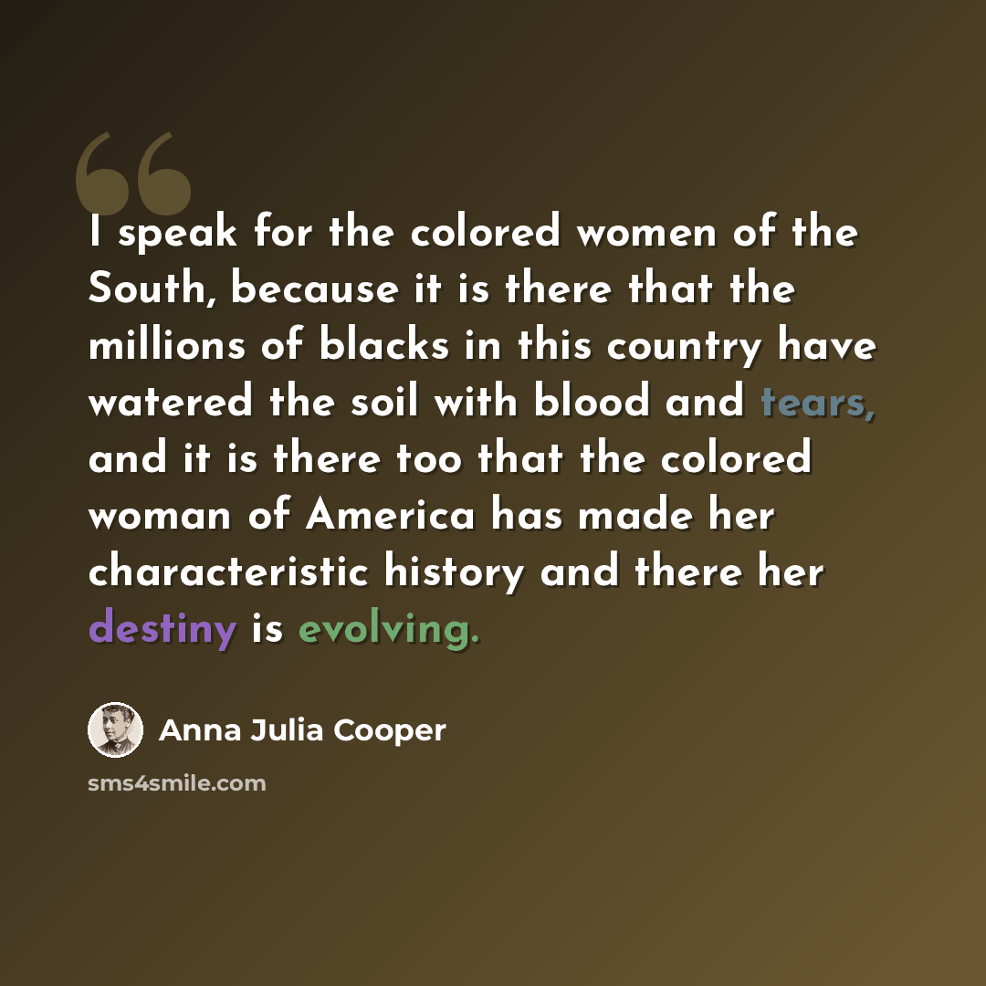 “I speak for the colored women of the South, because it is there that the millions of blacks in this country have watered the soil with blood and tears, and it is there too that the colored woman of America has made her characteristic history and there her destiny is evolving.” quote by Anna Julia Cooper