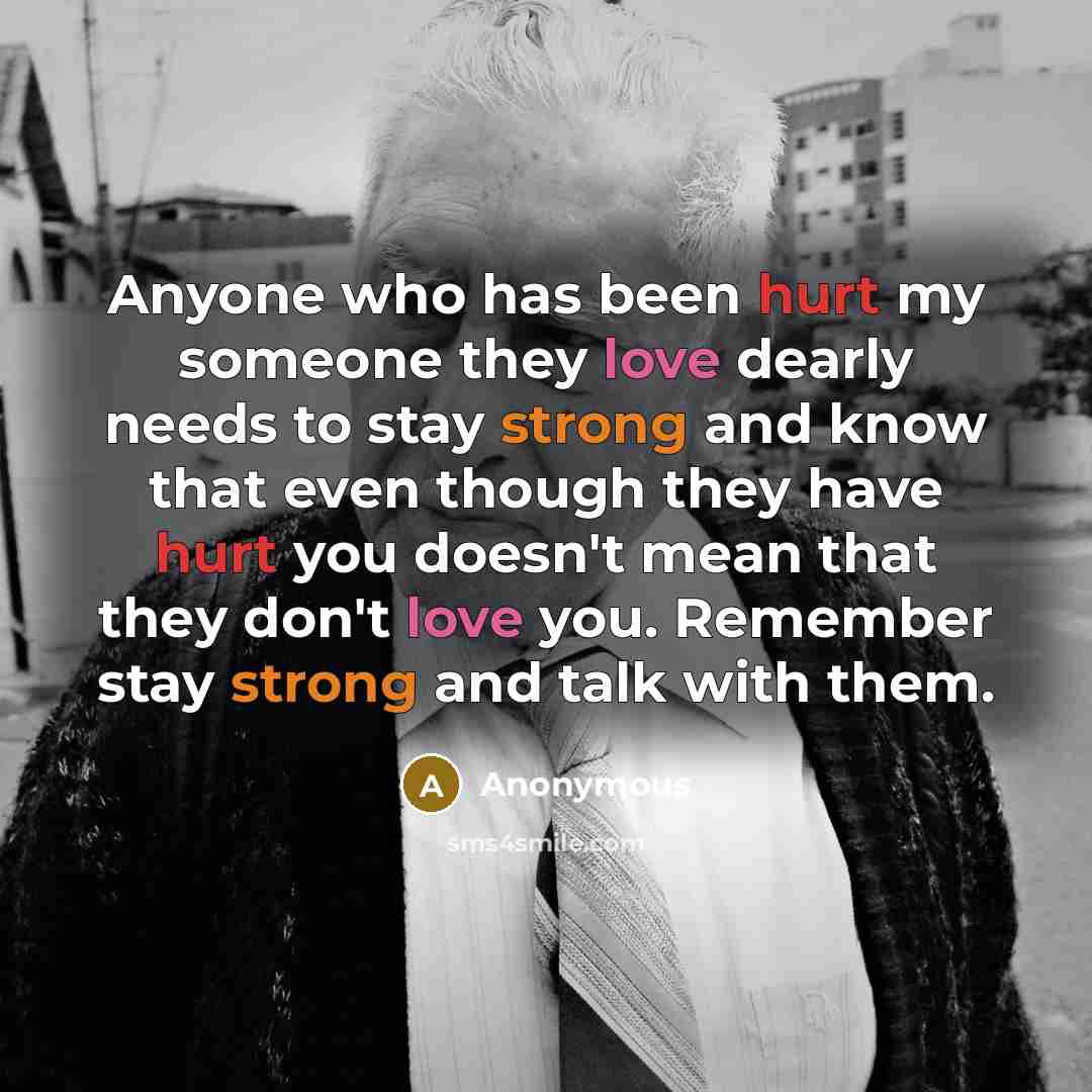 “Anyone who has been hurt my someone they love dearly needs to stay strong and know that even though they have hurt you doesn't mean that they don't love you. Remember stay strong and talk with them.” quote by Anonymous