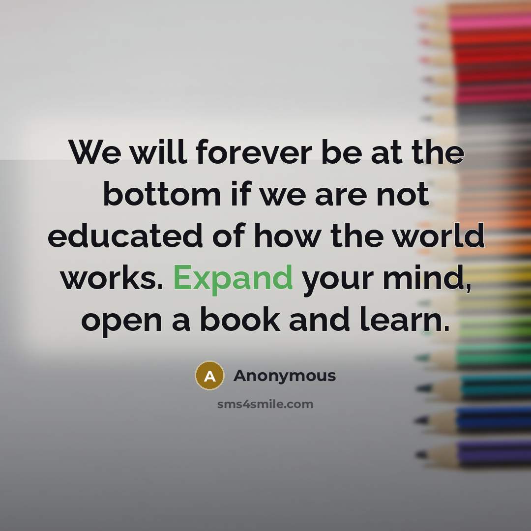 “We will forever be at the bottom if we are not educated of how the world works. Expand your mind, open a book and learn.” quote by Anonymous