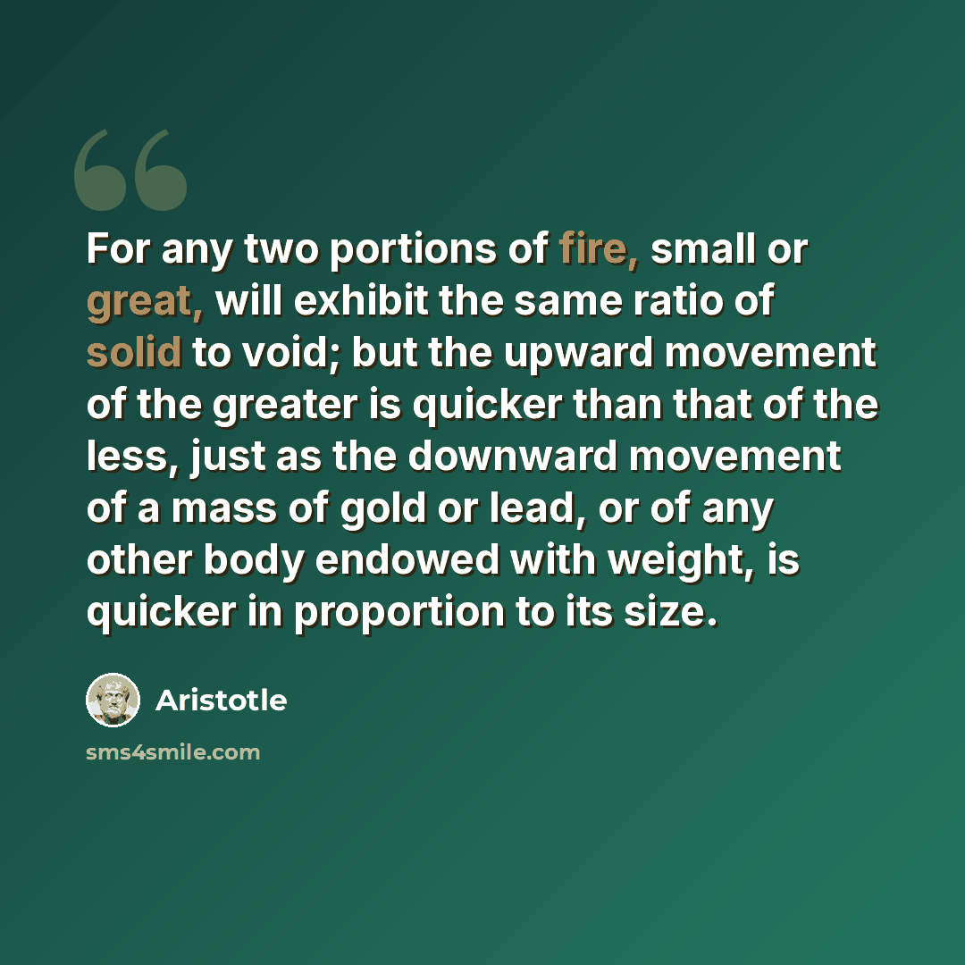 “For any two portions of fire, small or great, will exhibit the same ratio of solid to void; but the upward movement of the greater is quicker than that of the less, just as the downward movement of a mass of gold or lead, or of any other body endowed with weight, is quicker in proportion to its…” quote by Aristotle