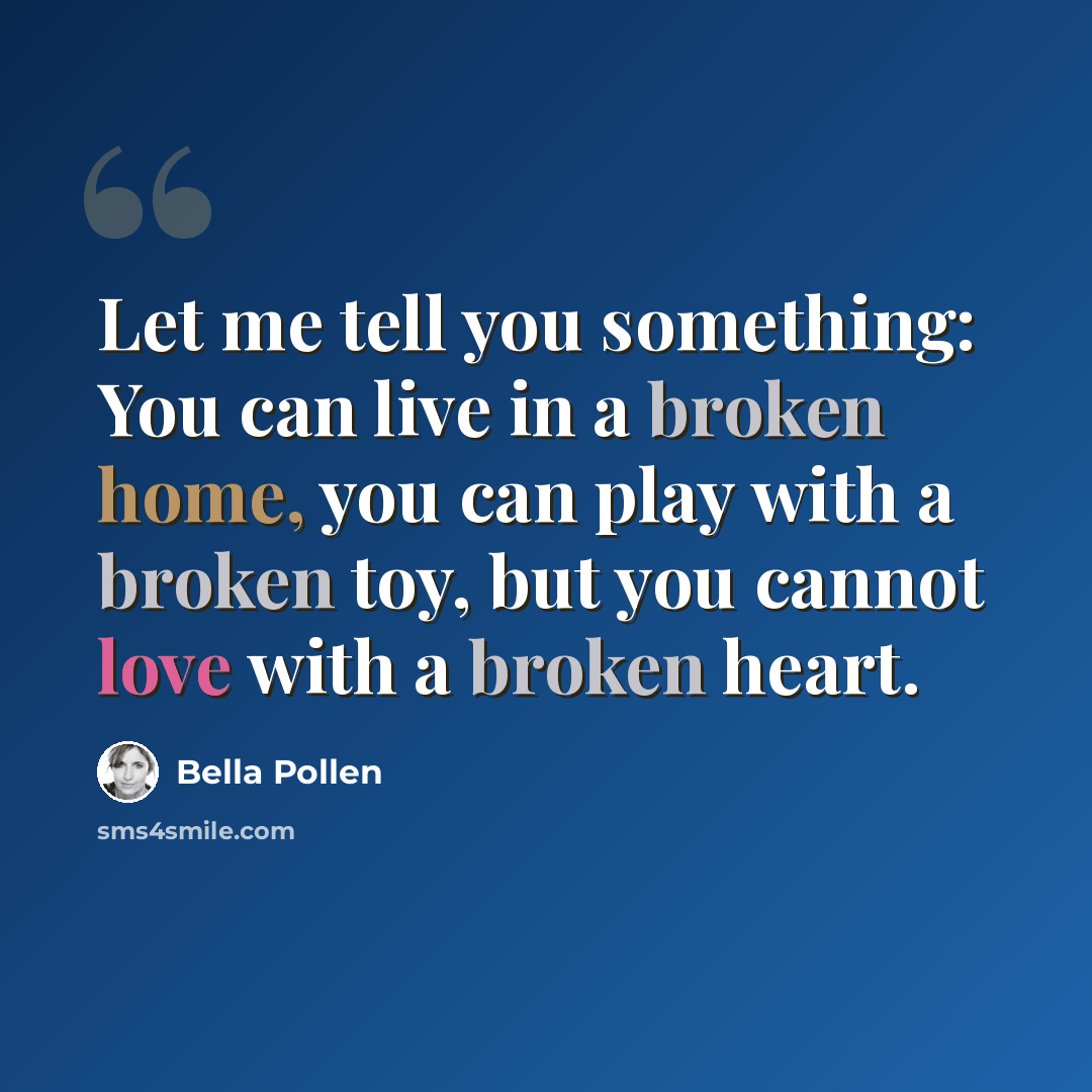 “Let me tell you something: You can live in a broken home, you can play with a broken toy, but you cannot love with a broken heart.” quote by Bella Pollen