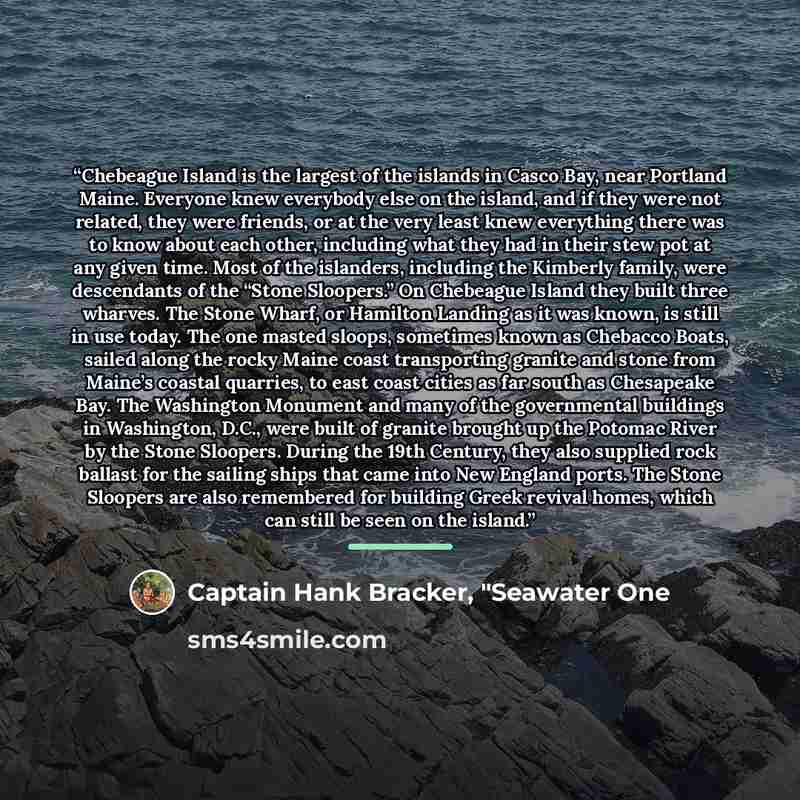 “Chebeague Island is the largest of the islands in Casco Bay, near Portland Maine. Everyone knew everybody else on the island, and if they were not related, they were friends, or at the very least knew everything there was to know about each other, including what they had in their stew pot at any…” quote by Captain Hank Bracker, "Seawater One